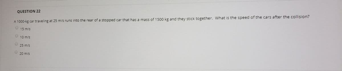 QUESTION 22
A 1000-kg car traveling at 25 m/s runs into the rear of a stopped car that has a mass of 1500 kg and they stick together. What is the speed of the cars after the collision?
15 m/s
10 m/s
25 m/s
20 m/s
