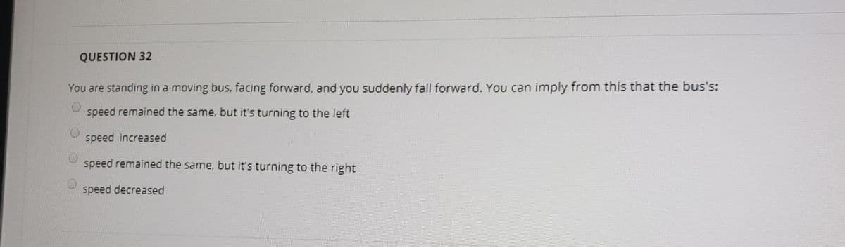 QUESTION 32
You are standing in a moving bus, facing forward, and you suddenly fall forward. You can imply from this that the bus's:
speed remained the same, but it's turning to the left
speed increased
speed remained the same, but it's turning to the right
speed decreased
