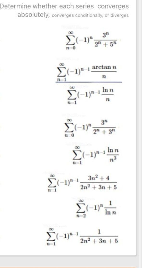 Determine whether each series converges
absolutely, converges conditionally, or diverges
E(-1)";
+ 5
00
arctan n
El-1)"-1.
In n
00
37
E(-1)";
2" + 3"
00
E(-1)a-1 In n
00
3n? + 4
2n2 + 3n + 5
1
In n
n2
1
2n2 + 3n + 5
