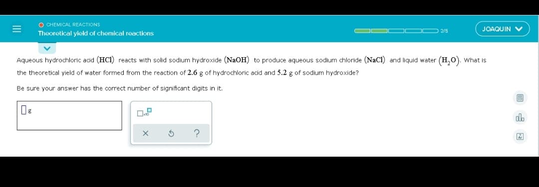 O CHEMICAL REACTIONS
OO OO D 2/5
JOAQUIN V
Theoretical yield of chemical reactions
Aqueous hydrochloric acid (HCI) reacts with solid sodium hydroxide (NAOH) to produce aqueous sodium chloride (NaCl and liquid water (H,0). What is
the theoretical yield of water formed from the reaction of 2.6 g of hydrochloric acid and 5.2 g of sodium hydroxide?
Be sure your answer has the correct number of significant digits in it.
do
?
