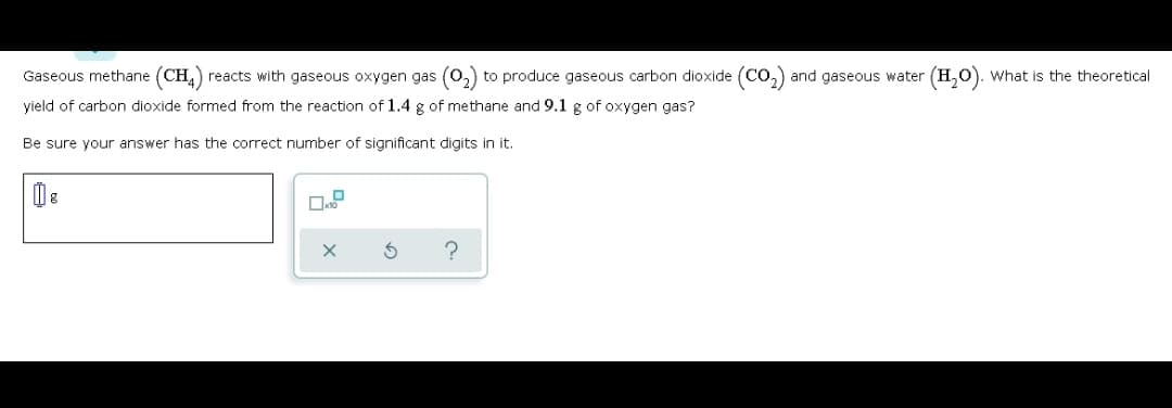 Gaseous methane (CH,) reacts with gaseous oxygen gas (0,) to produce gaseous carbon dioxide (Co,)
and gaseous water (H,O). What is the theoretical
yield of carbon dioxide formed from the reaction of 1.4 g of methane and 9.1 g of oxygen gas?
Be sure your answer has the correct number of significant digits in it.
