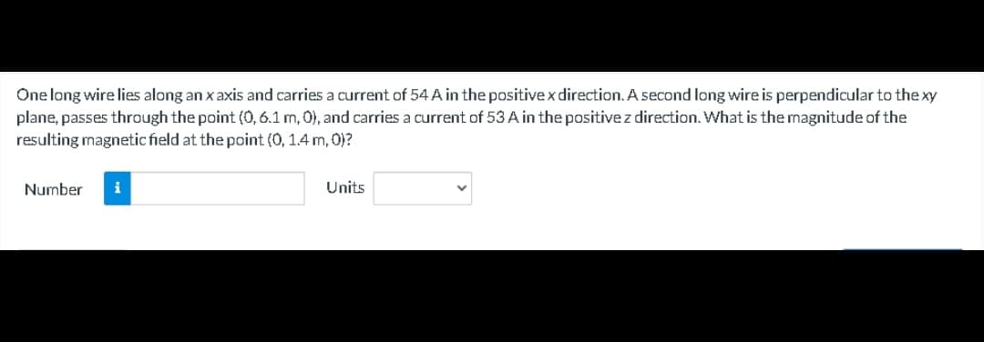 One long wire lies along an x axis and carries a current of 54 A in the positivex direction. A second long wire is perpendicular to the xy
plane, passes through the point (0,6.1 m, 0), and carries a current of 53 A in the positive z direction. What is the magnitude of the
resulting magnetic field at the point (0, 1.4 m, 0)?
Number
i
Units
