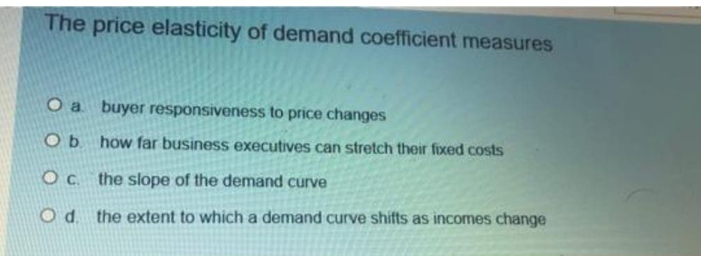 The price elasticity of demand coefficient measures
O a buyer responsiveness to price changes
O b.
how far business executives can stretch their fixed costs
O c.
the slope of the demand curve
Od the extent to which a demand curve shifts as incomes change