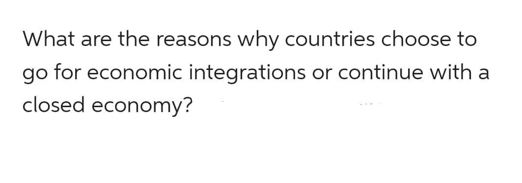 What are the reasons why countries choose to
go for economic integrations or continue with a
closed economy?