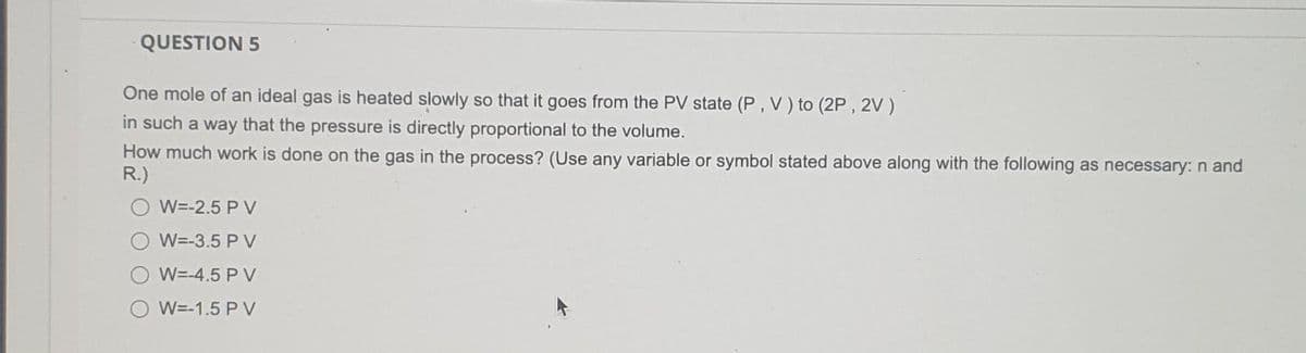 QUESTION 5
One mole of an ideal gas is heated slowly so that it goes from the PV state (P, V) to (2P, 2V)
in such a way that the pressure is directly proportional to the volume.
How much work is done on the gas in the process? (Use any variable or symbol stated above along with the following as necessary: n and
R.)
W=-2.5 P V
W=-3.5 P V
W=-4.5 P V
W=-1.5 PV