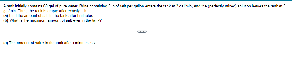 A tank initially contains 60 gal of pure water. Brine containing 3 lb of salt per gallon enters the tank at 2 gal/min, and the (perfectly mixed) solution leaves the tank at 3
gal/min. Thus, the tank is empty after exactly 1 h.
(a) Find the amount of salt in the tank after t minutes.
(b) What is the maximum amount of salt ever in the tank?
(a) The amount of salt x in the tank after t minutes is x =
C