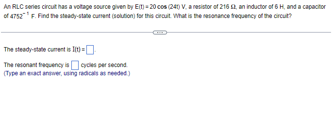 An RLC series circuit has a voltage source given by E(t) = 20 cos (24t) V, a resistor of 216 £2, an inductor of 6 H, and a capacitor
of 4752¹ F. Find the steady-state current (solution) for this circuit. What is the resonance frequency of the circuit?
The steady-state current is I(t) =
The resonant frequency is cycles per second.
(Type an exact answer, using radicals as needed.)