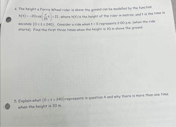 4. The height a Ferris Wheel rider is above the ground can be modelled by the function
h(t) = -20 cos 15
t+21, where h(t) is the height of the rider in metres, and t is the time in
seconds (0 ≤t≤ 240). Consider a ride when t = 0 represents 2:00p.m. (when the ride
starts). Find the first three times when the height is 30 m above the ground.
5. Explain what (0 ≤ts 240) represents in question 4 and why there is more than one time
when the height is 30 m.