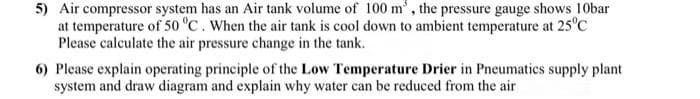 5) Air compressor system has an Air tank volume of 100 m³, the pressure gauge shows 10bar
at temperature of 50 °C. When the air tank is cool down to ambient temperature at 25°C
Please calculate the air pressure change in the tank.
6) Please explain operating principle of the Low Temperature Drier in Pneumatics supply plant
system and draw diagram and explain why water can be reduced from the air