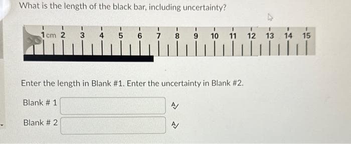 What is the length of the black bar, including uncertainty?
1cm 2 3
5 6 7
Blank # 2
Enter the length in Blank #1. Enter the uncertainty in Blank #2.
Blank # 1
N
10
N
11
|||||
12 13 14 15