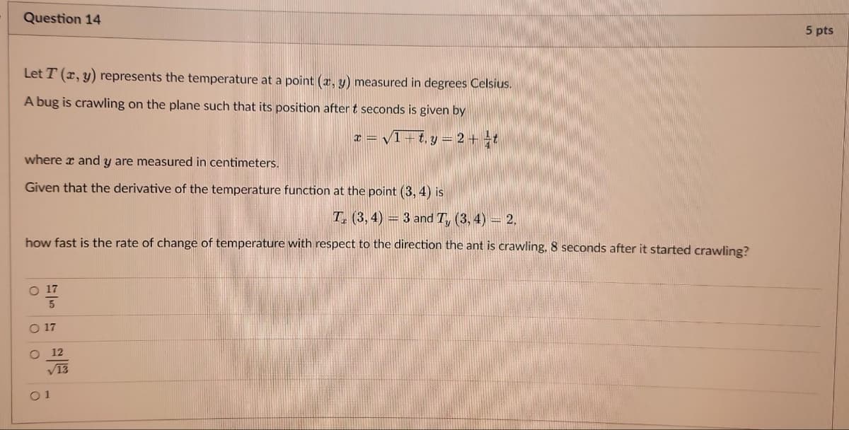 Question 14
Let T (x, y) represents the temperature at a point (x, y) measured in degrees Celsius.
A bug is crawling on the plane such that its position after t seconds is given by
x = √1+t₁y = 2 + t
where x and y are measured in centimeters.
Given that the derivative of the temperature function at the point (3, 4) is
T (3,4)= 3 and T, (3, 4) = 2.
how fast is the rate of change of temperature with respect to the direction the ant is crawling, 8 seconds after it started crawling?
O 17
5
O
O
12
√13
5 pts