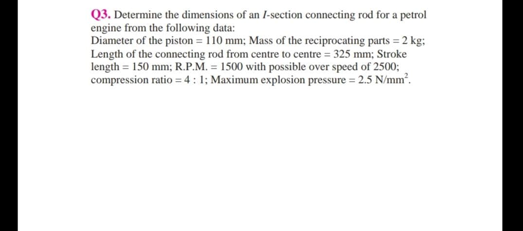 Q3. Determine the dimensions of an I-section connecting rod for a petrol
engine from the following data:
Diameter of the piston = 110 mm; Mass of the reciprocating parts = 2 kg;
Length of the connecting rod from centre to centre = 325 mm; Stroke
length = 150 mm; R.P.M. = 1500 with possible over speed of 25003;
compression ratio = 4 : 1; Maximum explosion pressure = 2.5 N/mm2.
