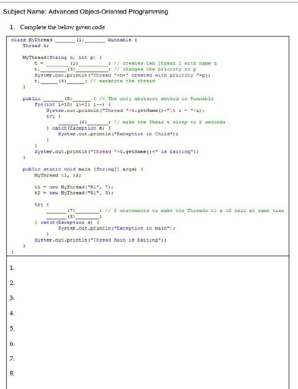 Subject Name: Advanced Object-Oriented Programming
1. Complete the below given code
(1)
class NyThread
Thread t:
Runnable (
MyThread (String n, int pl t
(2)
(3)
: / creates teh Thread t with nane n
: // changen the priority to p
Syster.out.printin ("Thread "+n+* created with priority "+p):
t.
(4)
: // exexcute the thread
t.
I // The only abatarct aethed in Runnable
public
for (int 1=10: 1>=1: 1--) {
Syaten.out.prántin ("Thread *t.getName ()+"\e i - "a) :
(5)
try {
(6)
:/ ma ke the Thead t eleep to 2 seconds
} catch (Exception e)
Syater.out.printin ("Exception in Child"):
System.out.printin ("Thread "+t. getName ()+" 1s Exiting"):
public statie void main (Stringt) arga) {
MyThread t1, 12;
ti - new MyThread ("R1", 7):
t2 = new MyThread ("R1", 3):
try (
:// 2 atatements to aake the Threads ti a v2 exit at same time
(8)
) catoh (Exception e) (
Syster.out.printin("Exception in main"):
System.out.printin ("Thread Main is Exiting"):
1.
2.
3.
4.
6.
7.
8.
5.
