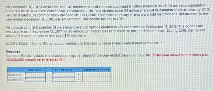 On December 31, 2017, Berclair Inc. had 340 million shares of common stock and 6 million shares of 9%, $100 par value cumulative
preferred stock issued and outstanding. On March 1, 2018, Berclair purchased 24 million shares of its common stock as treasury stock
Berclair issued a 5% common stock dividend on July 1, 2018. Four million treasury shares were sold on October 1. Net Income for the
year ended December 31, 2018, was $400 million. The income tax rate is 40%.
Also outstanding at December 31 were Incentive stock options granted to key executives on September 13, 2013. The options are
exercisable as of September 13, 2017. for 30 million common shares at an exercise price of $56 per share. During 2018, the market
price of the common shares averaged $70 per share.
In 2014, $62.5 million of 8% bonds, convertible into 6 million common shares, were issued at face value.
Required:
Compute Berciair's basic and diluted earnings per share for the year ended December 31, 2018. (Enter your answers in millions (1.e..
10,000,000 should be entered as 10).)
Basic EPS
Oiluted EPS
Numerator
Denomi ator
Earnings per Share