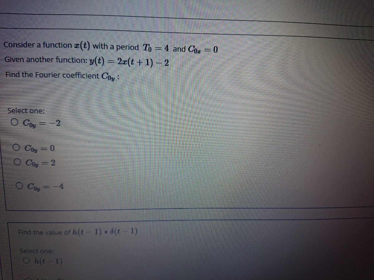 Consider a function (t) witha period To = 4 and Coz= 0
Given another function: y(t) = 2z(t + 1) – 2
Find the Fourier coefficient Coy:
Select one:
O Coy =-2
O Cou=0
O Coy
=D2
O Coy=-4
Find the value of h(t-1) 6(t 1)
Select one:
Oh(t-1)
