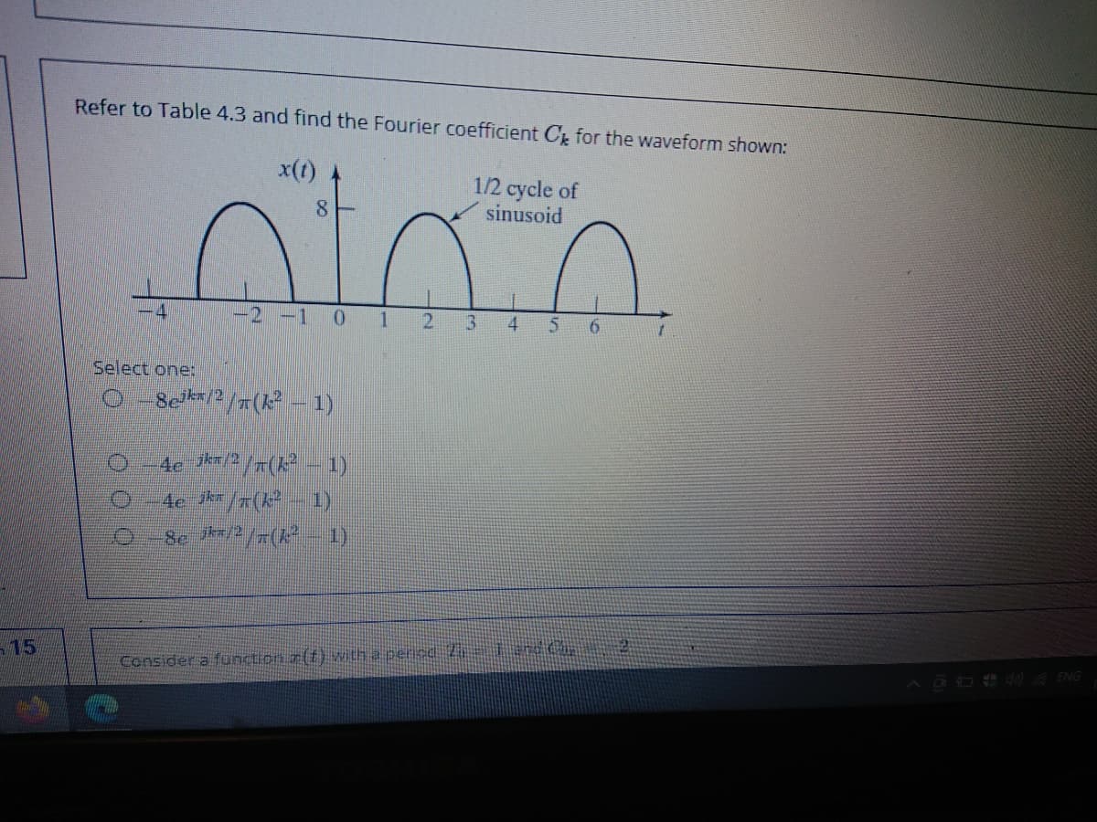 Refer to Table 4.3 and find the Fourier coefficient C for the waveform shown:
x(t)
1/2 cycle of
sinusoid
8
-2 -1 0 1 2
4.
Select one:
O Seka/2/7(k 1)
4e /7(k²
1)
4e jkr
Se /2/(
1)
15
Consider a function.r(t} with a pericd Z and G
OO ENG
