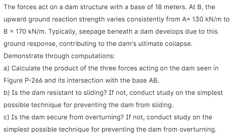 The forces act on a dam structure with a base of 18 meters. At B, the
upward ground reaction strength varies consistently from A= 130 kN/m to
B = 170 kN/m. Typically, seepage beneath a dam develops due to this
ground response, contributing to the dam's ultimate collapse.
Demonstrate through computations:
a) Calculate the product of the three forces acting on the dam seen in
Figure P-266 and its intersection with the base AB.
b) Is the dam resistant to sliding? If not, conduct study on the simplest
possible technique for preventing the dam from sliding.
c) Is the dam secure from overturning? If not, conduct study on the
simplest possible technique for preventing the dam from overturning.
