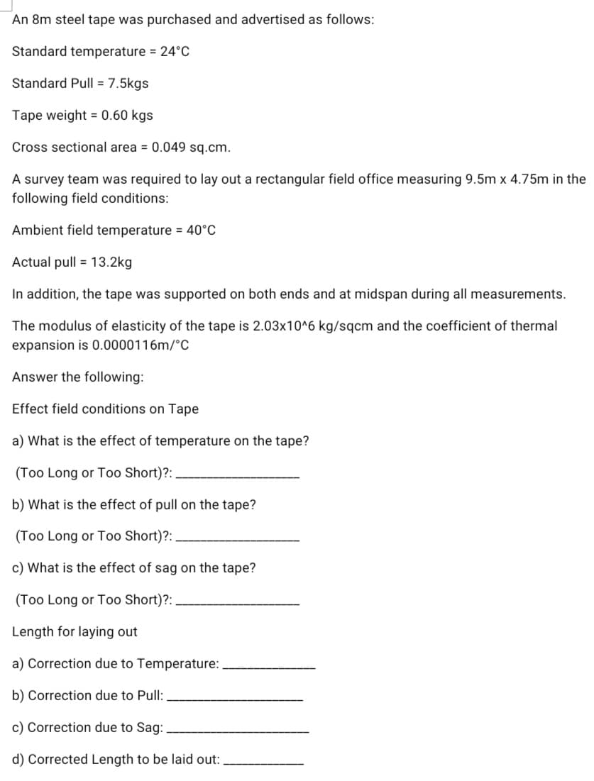 An 8m steel tape was purchased and advertised as follows:
Standard temperature = 24°c
Standard Pull = 7.5kgs
Tape weight = 0.60 kgs
Cross sectional area = 0.049 sq.cm.
A survey team was required to lay out a rectangular field office measuring 9.5m x 4.75m in the
following field conditions:
Ambient field temperature = 40°C
Actual pull = 13.2kg
In addition, the tape was supported on both ends and at midspan during all measurements.
The modulus of elasticity of the tape is 2.03x10^6 kg/sqcm and the coefficient of thermal
expansion is 0.0000116m/°C
Answer the following:
Effect field conditions on Tape
a) What is the effect of temperature on the tape?
(Too Long or To0 Short)?:
b) What is the effect of pull on the tape?
(Too Long or Too Short)?:
c) What is the effect of sag on the tape?
(Too Long or Too Short)?:
Length for laying out
a) Correction due to Temperature:
b) Correction due to Pull:
c) Correction due to Sag:
d) Corrected Length to be laid out:
