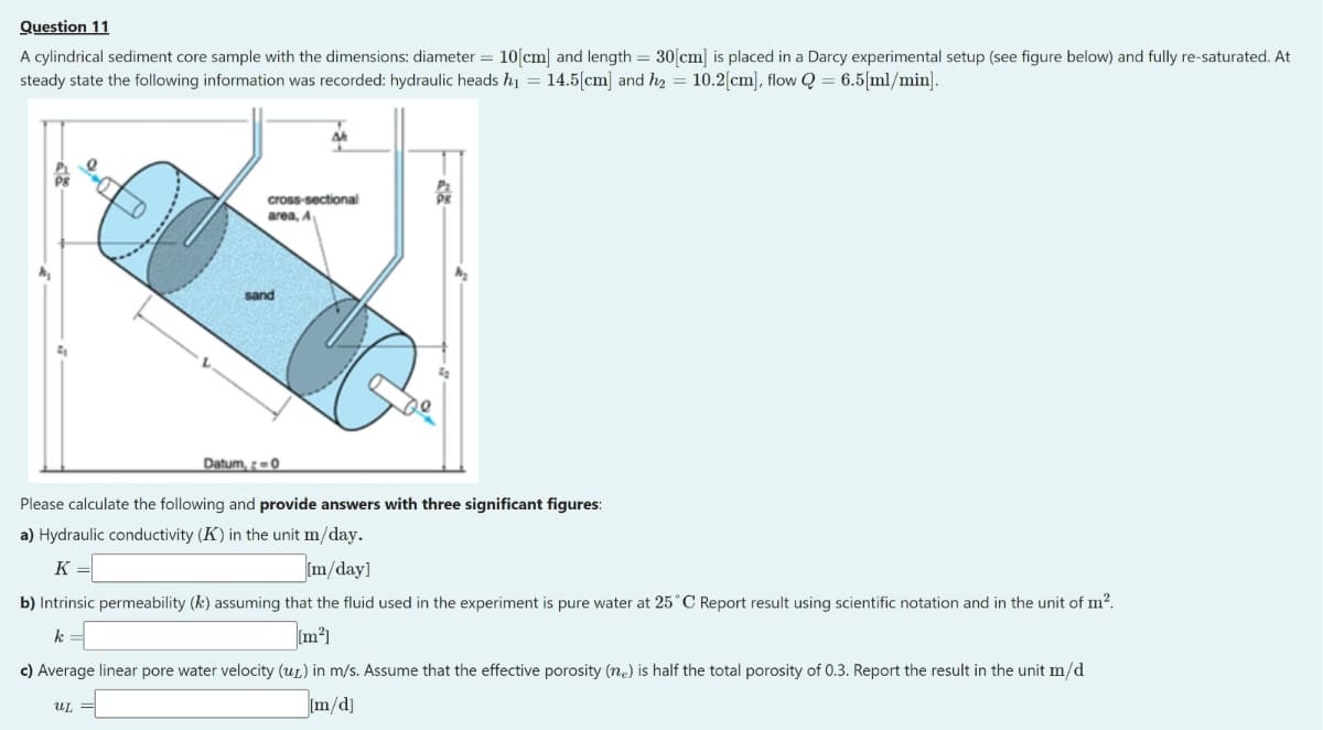 Question 11
A cylindrical sediment core sample with the dimensions: diameter = 10[cm] and length = 30[cm] is placed in a Darcy experimental setup (see figure below) and fully re-saturated. At
steady state the following information was recorded: hydraulic heads h₁ = 14.5[cm] and h₂ = 10.2[cm], flow Q = 6.5[ml/min].
cross-sectional
area, A
UG
Datum, -0
Please calculate the following and provide answers with three significant figures:
a) Hydraulic conductivity (K) in the unit m/day.
K =
[m/day]
b) Intrinsic permeability (k) assuming that the fluid used in the experiment is pure water at 25°C Report result using scientific notation and in the unit of m².
k
[m²]
c) Average linear pore water velocity (ur) in m/s. Assume that the effective porosity (ne) is half the total porosity of 0.3. Report the result in the unit m/d
[m/d]
UL
sand