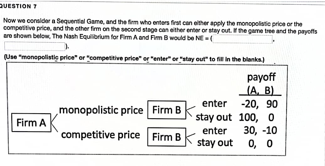 QUESTION 7
Now we consider a Sequential Game, and the firm who enters first can either apply the monopolistic price or the
competitive price, and the other firm on the second stage can either enter or stay out. If the game tree and the payoffs
are shown below, The Nash Equilibrium for Firm A and Firm B would be NE = (
).
(Use "monopolistic price" or "competitive price" or "enter" or "stay out" to fill in the blanks.)
payoff
(A, B)
-20, 90
stay out 100, 0
30, -10
0, о
enter
monopolistic price Firm B
Firm A
enter
competitive price Firm B
stay out
