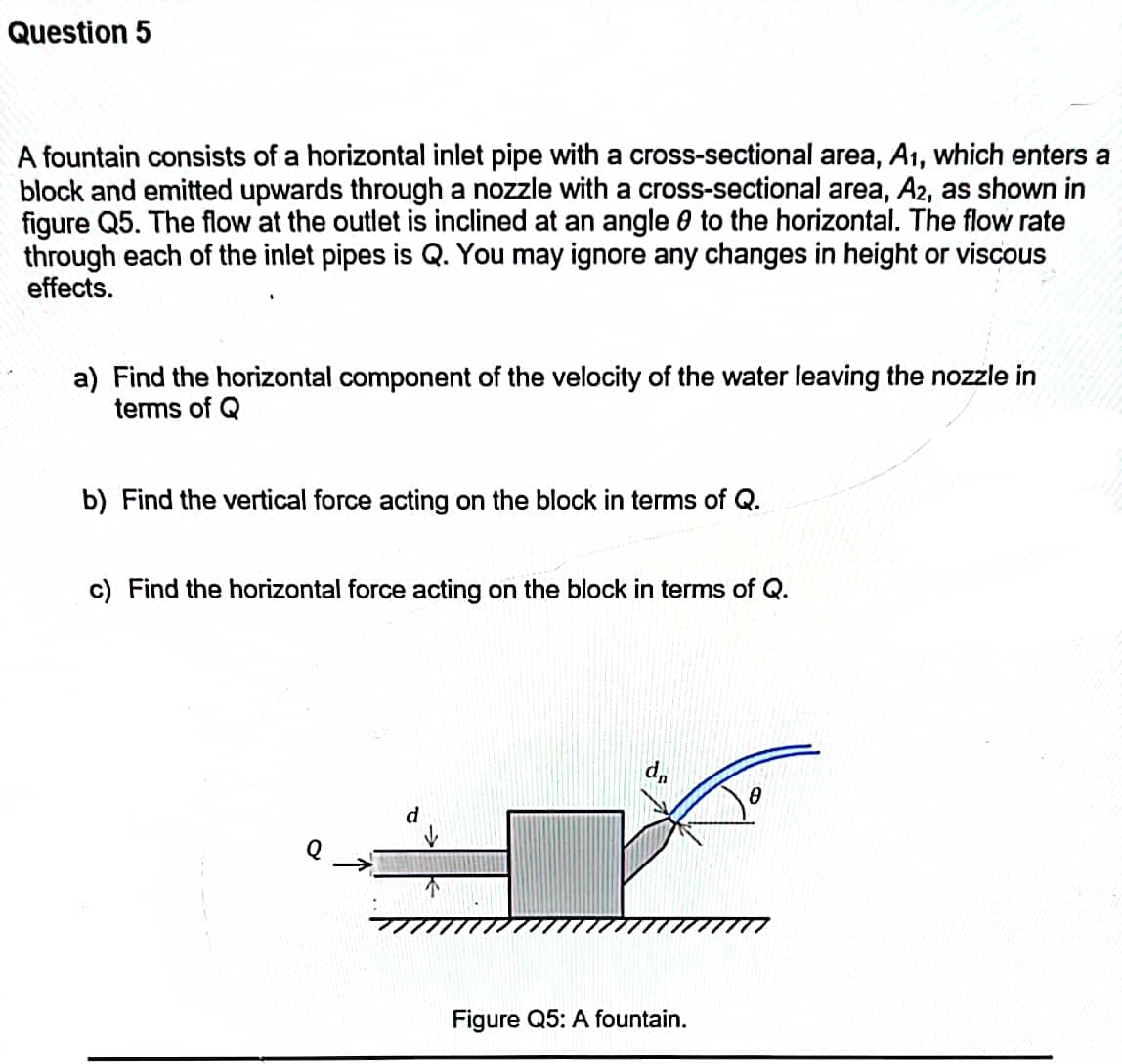 Question 5
A fountain consists of a horizontal inlet pipe with a cross-sectional area, A1, which enters a
block and emitted upwards through a nozzle with a cross-sectional area, A2, as shown in
figure Q5. The flow at the outlet is inclined at an angle 0 to the horizontal. The flow rate
through each of the inlet pipes is Q. You may ignore any changes in height or viscous
effects.
a) Find the horizontal component of the velocity of the water leaving the nozzle in
terms of Q
b) Find the vertical force acting on the block in terms of Q.
c) Find the horizontal force acting on the block in terms of Q.
d,
d
Figure Q5: A fountain.
