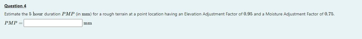 Question 4
Estimate the 5 hour duration PMP (in mm) for a rough terrain at a point location having an Elevation Adjustment Factor of 0.95 and a Moisture Adjustment Factor of 0.75.
PMP =
mm