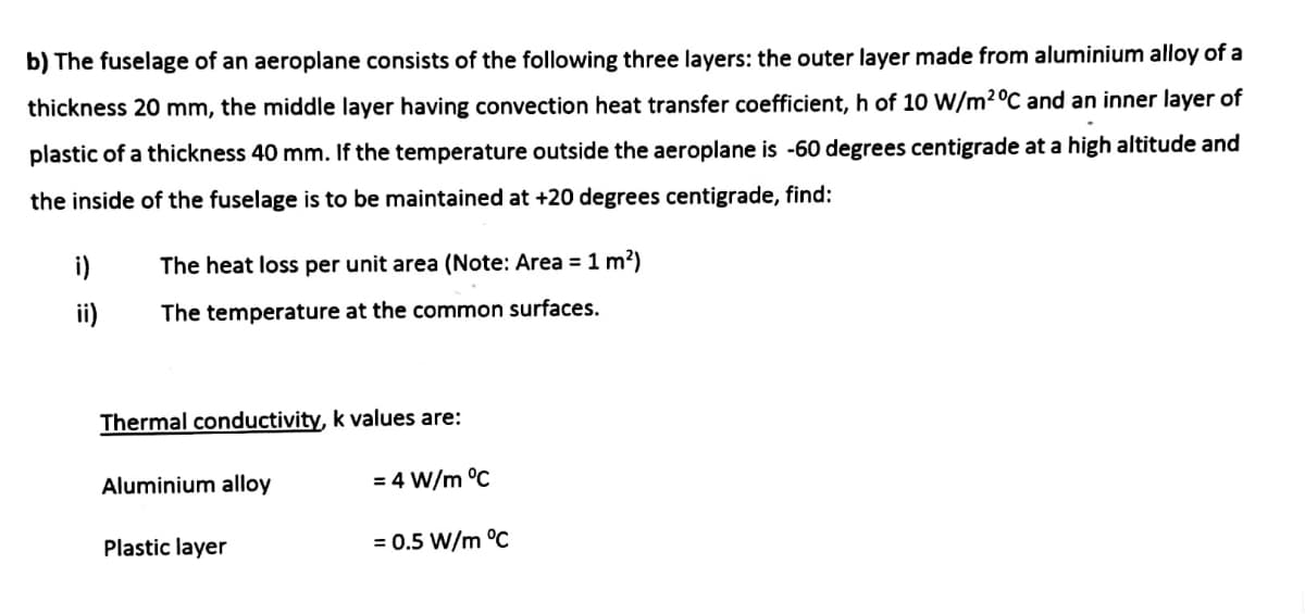 b) The fuselage of an aeroplane consists of the following three layers: the outer layer made from aluminium alloy of a
thickness 20 mm, the middle layer having convection heat transfer coefficient, h of 10 W/m2°C and an inner layer of
plastic of a thickness 40 mm. If the temperature outside the aeroplane is -60 degrees centigrade at a high altitude and
the inside of the fuselage is to be maintained at +20 degrees centigrade, find:
i)
The heat loss per unit area (Note: Area = 1 m²)
ii)
The temperature at the common surfaces.
Thermal conductivity, k values are:
Aluminium alloy
= 4 W/m °C
Plastic layer
= 0.5 W/m °C