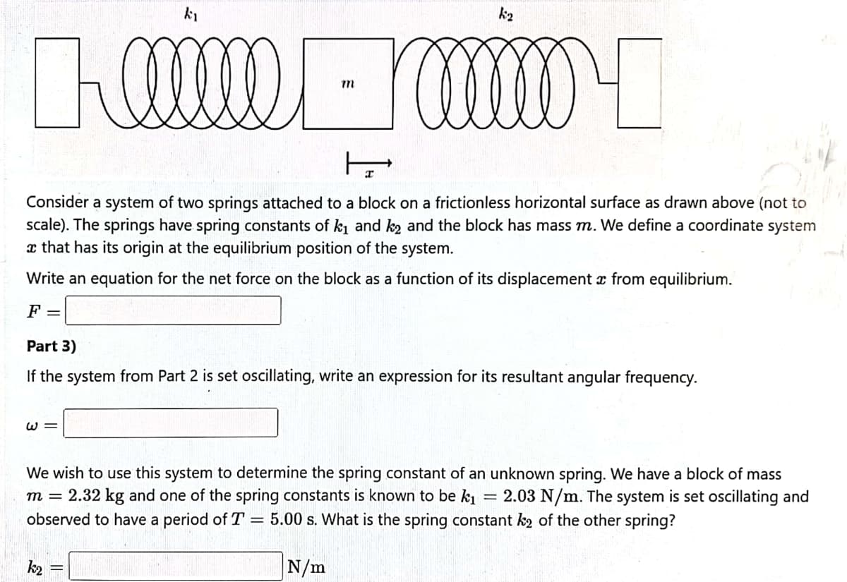 k2
Consider a system of two springs attached to a block on a frictionless horizontal surface as drawn above (not to
scale). The springs have spring constants of k and k2 and the block has mass m. We define a coordinate system
a that has its origin at the equilibrium position of the system.
Write an equation for the net force on the block as a function of its displacement x from equilibrium.
F =
Part 3)
If the system from Part 2 is set oscillating, write an expression for its resultant angular frequency.
W =
We wish to use this system to determine the spring constant of an unknown spring. We have a block of mass
m = 2.32 kg and one of the spring constants is known to be k1
2.03 N/m. The system is set oscillating and
observed to have a period of T = 5.00 s. What is the spring constant k2 of the other spring?
k2
N/m
