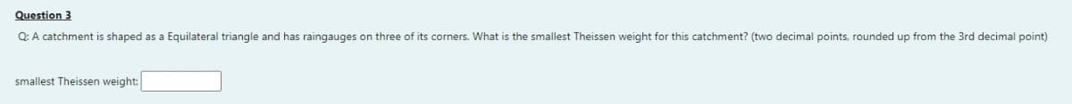 Question 3
Q: A catchment is shaped as a Equilateral triangle and has raingauges on three of its corners. What is the smallest Theissen weight for this catchment? (two decimal points, rounded up from the 3rd decimal point)
smallest Theissen weight: