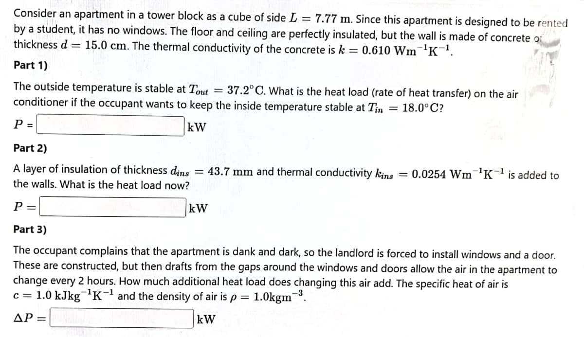 Consider an apartment in a tower block as a cube of side L = 7.77 m. Since this apartment is designed to be rented
by a student, it has no windows. The floor and ceiling are perfectly insulated, but the wall is made of concrete of
thickness d = 15.0 cm. The thermal conductivity of the concrete is k = 0.610 Wm¯'K-.
Part 1)
The outside temperature is stable at Tout
conditioner if the occupant wants to keep the inside temperature stable at Tin
= 37.2°C. What is the heat load (rate of heat transfer) on the air
18.0°C?
P =
kW
Part 2)
A layer of insulation of thickness dins
= 43.7 mm and thermal conductivity kins = 0.0254 Wm¬K¯ is added to
the walls. What is the heat load now?
P =
kW
Part 3)
The occupant complains that the apartment is dank and dark, so the landlord is forced to install windows and a door.
These are constructed, but then drafts from the gaps around the windows and doors allow the air in the apartment to
change every 2 hours. How much additional heat load does changing this air add. The specific heat of air is
c = 1.0 kJkgK and the density of air is p = 1.0kgm¯³.
AP =
kW
