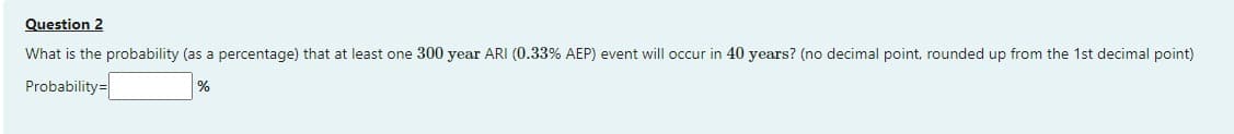 Question 2
What is the probability (as a percentage) that at least one 300 year ARI (0.33% AEP) event will occur in 40 years? (no decimal point, rounded up from the 1st decimal point)
Probability=
%