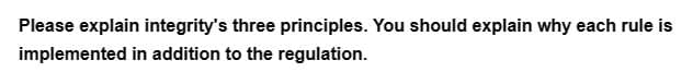 Please explain integrity's three principles. You should explain why each rule is
implemented in addition to the regulation.