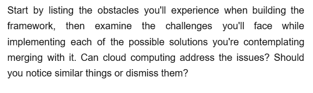 Start by listing the obstacles you'll experience when building the
framework, then examine the challenges you'll face while
implementing each of the possible solutions you're contemplating
merging with it. Can cloud computing address the issues? Should
you notice similar things or dismiss them?