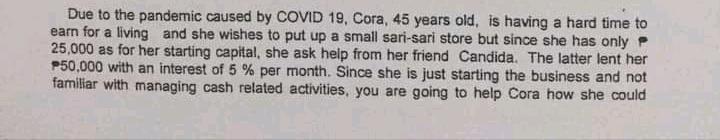 Due to the pandemic caused by COVID 19, Cora, 45 years old, is having a hard time to
earn for a living and she wishes to put up a small sari-sari store but since she has only P
25,000 as for her starting capital, she ask help from her friend Candida. The latter lent her
P50,000 with an interest of 5 % per month. Since she is just starting the business and not
familiar with managing cash related activities, you are going to help Cora how she could
