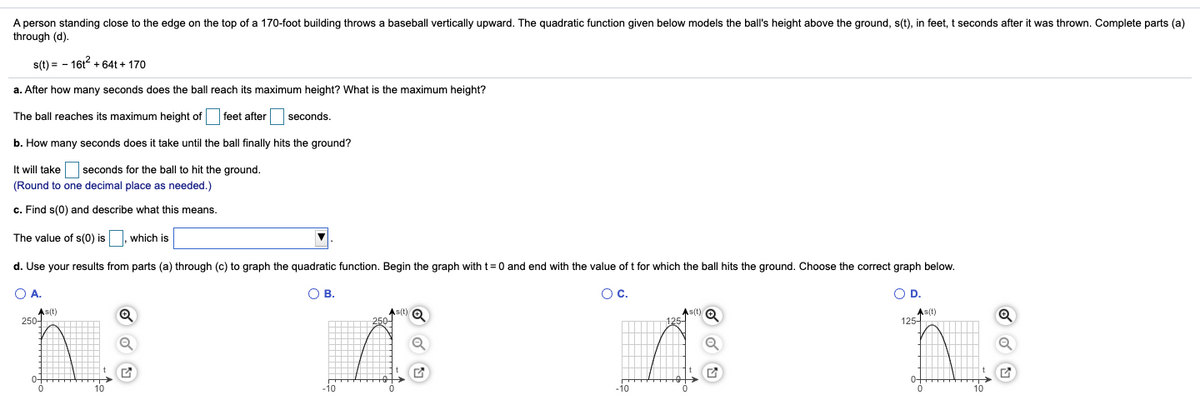 A person standing close to the edge on the top of a 170-foot building throws a baseball vertically upward. The quadratic function given below models the ball's height above the ground, s(t), in feet, t seconds after it was thrown. Complete parts (a)
through (d).
s(t) = - 16t + 64t + 170
a. After how many seconds does the ball reach its maximum height? What is the maximum height?
The ball reaches its maximum height of feet after seconds.
b. How many seconds does it take until the ball finally hits the ground?
It will take seconds for the ball to hit the ground.
(Round to one decimal place as needed.)
c. Find s(0) and describe what this means.
The value of s(0) is
which is
d. Use your results from parts (a) through (c) to graph the quadratic function. Begin the graph with t=0 and end with the value of t for which the ball hits the ground. Choose the correct graph below.
O A.
В.
Oc.
D.
As(t)
As(t) O
As(t)
As(t)
125-
250-T
10
