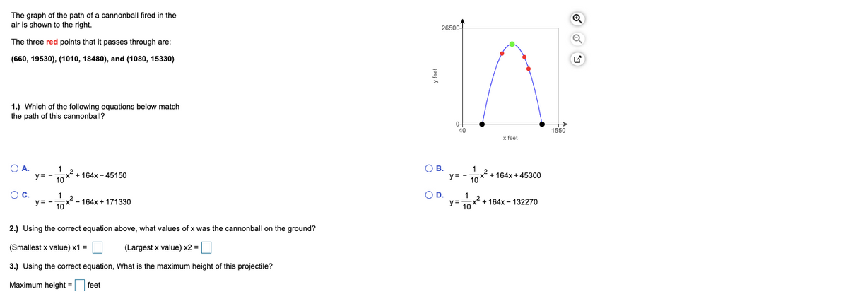 The graph of the path of a cannonball fired in the
air is shown to the right.
26500-
The three red points that
passes through are:
(660, 19530), (1010, 18480), and (1080, 15330)
1.) Which of the following equations below match
the path of this cannonball?
40
1550
x feet
O A.
1
+ 164x - 45150
OB.
y:
2+ 164x + 45300
10
y= -
10
Oc.
1
OD.
1
10X - 164x + 171330
x2 + 164x - 132270
10
y= -
y =
2.) Using the correct equation above, what values of x was the cannonball on the ground?
(Smallest x value) x1 =
(Largest x value) x2 =
3.) Using the correct equation, What is the maximum height of this projectile?
Maximum height =
feet
