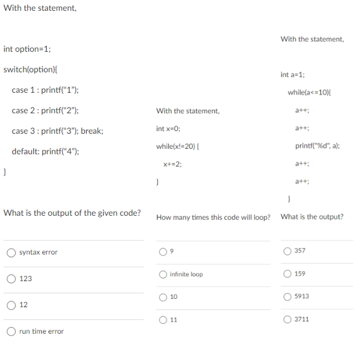 With the statement,
With the statement,
int option=1;
switch(option){
int a=1;
case 1: printf("1");
while(a<=10){
case 2: printf("2");
With the statement,
a++;
case 3: printf("3"); break;
int x=0;
a++;
while(x!=20) {
printf("%d", a);
default: printf("“4");
x+=2;
a++;
}
a+t;
}
What is the output of the given code?
How many times this code will loop? What is the output?
357
syntax error
О 123
infinite loop
159
10
5913
12
O 11
3711
O run time error
