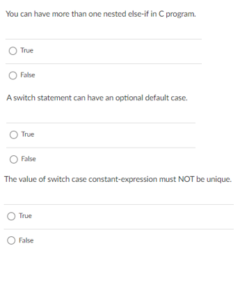 You can have more than one nested else-if in C program.
True
False
A switch statement can have an optional default case.
True
False
The value of switch case constant-expression must NOT be unique.
True
False
