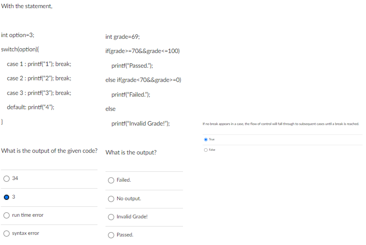 With the statement,
int option=3;
int grade=69;
switch(option){
if(grade>=70&&grade<=100)
case 1: printf("1"); break;
printf("Passed.");
case 2: printf("2"); break;
else if(grade<70&&grade>=0)
case 3: printf(“3"); break;
printf("Failed.");
default: printf("4");
else
}
printf("Invalid Grade!");
If no break appears in a case, the flow of control
fall through
subsequent cases until a break
reached.
O True
What is the output of the given code?
What is the output?
O False
О 34
Failed.
3
O No output.
run time error
O Invalid Grade!
O syntax error
Passed.
