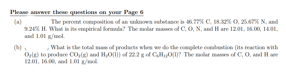 Please answer these questions on your Page 6
(a)
The percent composition of an unknown substance is 46.77% C, 18.32% O, 25.67% N, and
9.24% H. What is its empirical formula? The molar masses of C, O, N, and H are 12.01, 16.00, 14.01,
and 1.01 g/mol.
(b)
What is the total mass of products when we do the complete combustion (its reaction with
O₂(g) to produce CO₂(g) and H₂O(1)) of 22.2 g of C6H12O(l)? The molar masses of C, O, and H are
12.01, 16.00, and 1.01 g/mol.