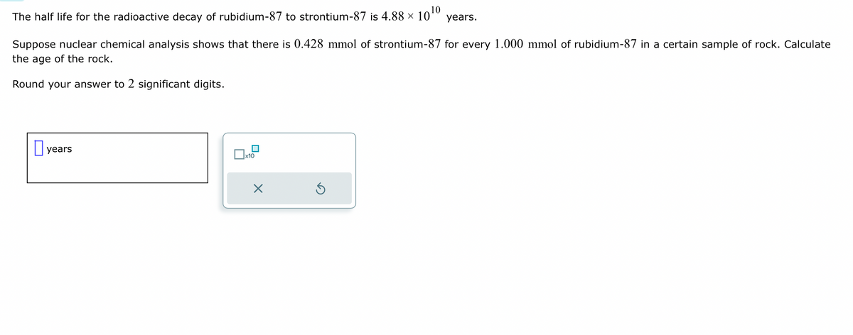 The half life for the radioactive decay of rubidium-87 to strontium-87 is 4.88 ×
10¹0
Suppose nuclear chemical analysis shows that there is 0.428 mmol of strontium-87 for every 1.000 mmol of rubidium-87 in a certain sample of rock. Calculate
the age of the rock.
Round your answer to 2 significant digits.
years
x
years.
S