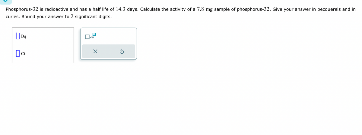 Phosphorus-32 is radioactive and has a half life of 14.3 days. Calculate the activity of a 7.8 mg sample of phosphorus-32. Give your answer in becquerels and in
curies. Round your answer to 2 significant digits.
Bq
Dci
x10
X