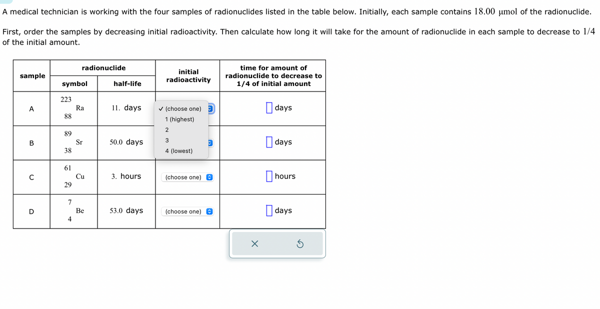 A medical technician is working with the four samples of radionuclides listed in the table below. Initially, each sample contains 18.00 µmol of the radionuclide.
First, order the samples by decreasing initial radioactivity. Then calculate how long it will take for the amount of radionuclide in each sample to decrease to 1/4
of the initial amount.
sample
A
B
C
D
symbol
223
88
89
38
61
29
radionuclide
4
Ra
Sr
Cu
Be
half-life
11. days
50.0 days
3. hours
53.0 days
initial
radioactivity
✓ (choose one)
1 (highest)
2
3
4 (lowest)
(choose one) ↑
(choose one) ↑
time for amount of
radionuclide to decrease to
1/4 of initial amount
X
days
days
hours
days
Ś