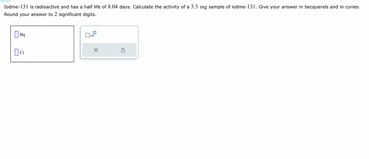 Iodine-131 is radioactive and has a half life of 8.04 days. Calculate the activity of a 3.3 mg sample of iodine-131. Give your answer in becquerels and in curies.
Round your answer to 2 significant digits.
Bq
ci
x10
×
Ś