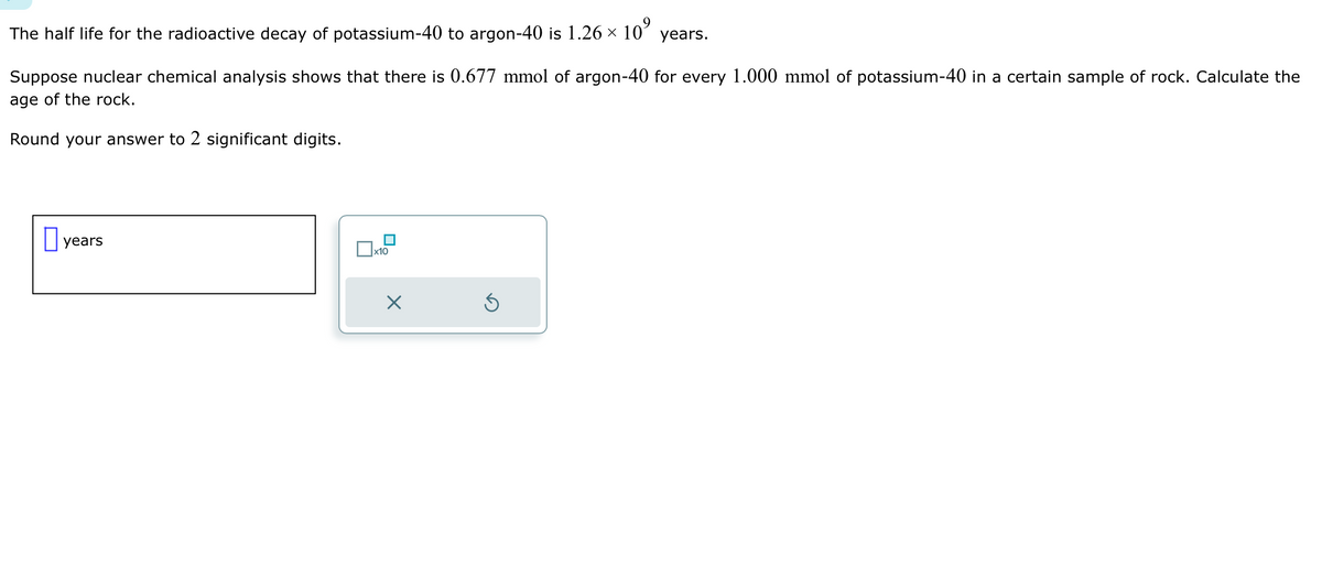 The half life for the radioactive decay of potassium-40 to argon-40 is 1.26 × 10⁹ years.
Suppose nuclear chemical analysis shows that there is 0.677 mmol of argon-40 for every 1.000 mmol of potassium-40 in a certain sample of rock. Calculate the
age of the rock.
Round your answer to 2 significant digits.
years
x10
X
Ś