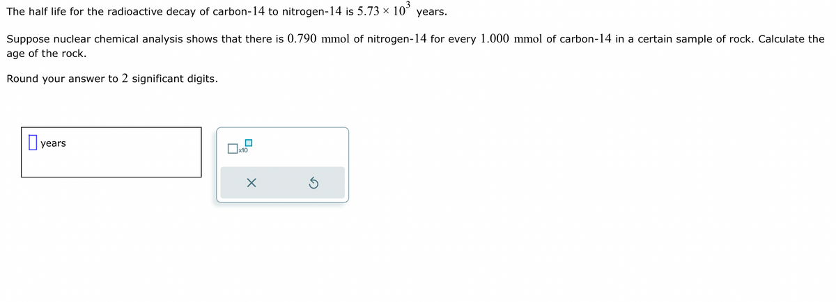 The half life for the radioactive decay of carbon-14 to nitrogen-14 is 5.73 ×
10³
Suppose nuclear chemical analysis shows that there is 0.790 mmol of nitrogen-14 for every 1.000 mmol of carbon-14 in a certain sample of rock. Calculate the
age of the rock.
Round your answer to 2 significant digits.
years
x10
years.
X