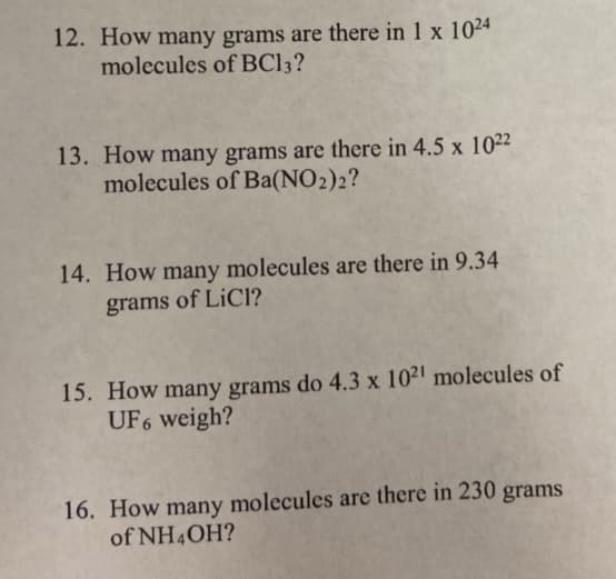 12. How many grams are there in 1 x 1024
molecules of BC13?
13. How many grams are there in 4.5 x 1022
molecules of Ba(NO2)2?
14. How many molecules are there in 9.34
of LiCl?
grams
15. How many grams do 4.3 x 1021 molecules of
UF6 weigh?
16. How many molecules are there in 230 grams
of NH4OH?
