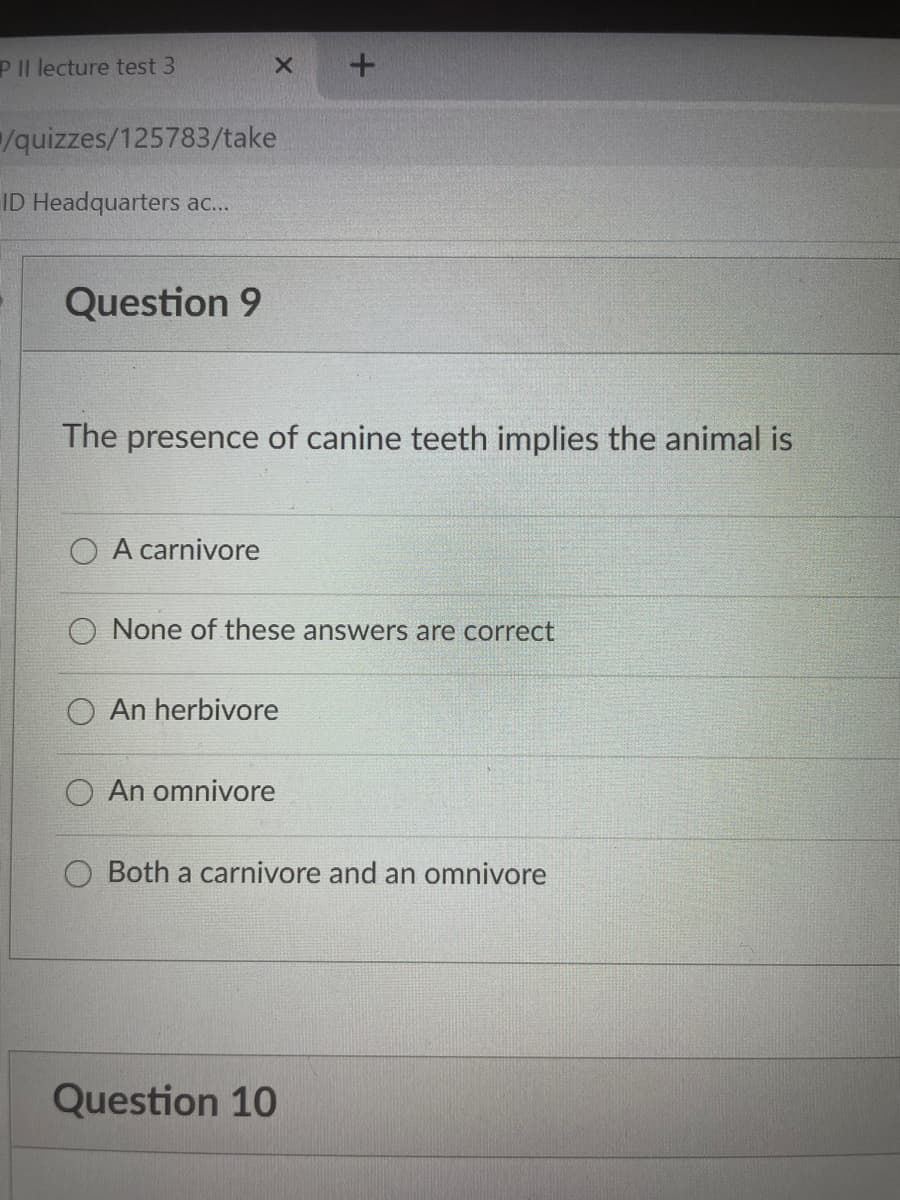 PIl lecture test 3
quizzes/125783/take
ID Headquarters ac..
Question 9
The presence of canine teeth implies the animal is
O A carnivore
O None of these answers are correct
An herbivore
An omnivore
O Both a carnivore and an omnivore
Question 10
