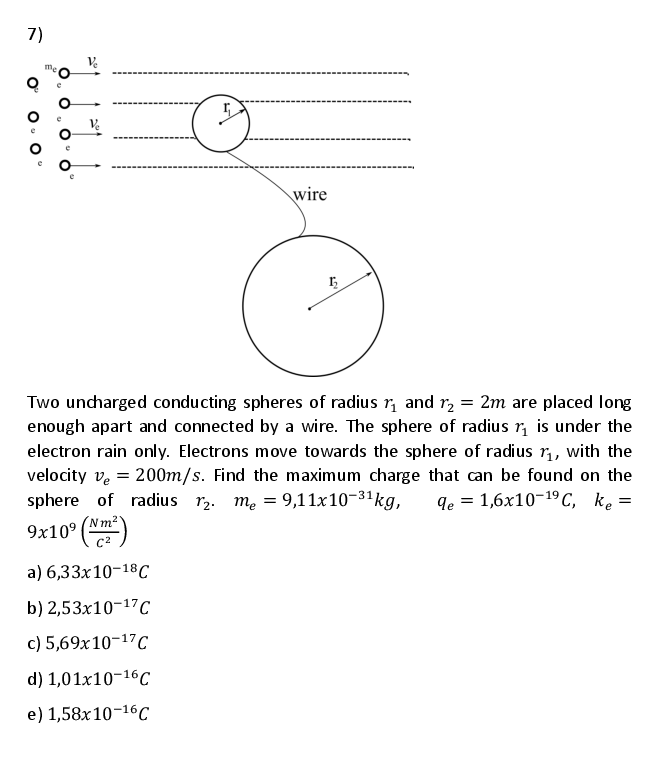 7)
Ve
wire
Two uncharged conducting spheres of radius r, and r, = 2m are placed long
enough apart and connected by a wire. The sphere of radius r, is under the
electron rain only. Electrons move towards the sphere of radius r, with the
velocity ve = 200m/s. Find the maximum charge that can be found on the
sphere of radius r2. m. = 9,11x10-31kg,
9e 3 1,6х10-19 С, ke
9x10° (Nm)
a) 6,33х10-18С
b) 2,53x10-17C
c) 5,69x10-17C
d) 1,01x10-16c
e) 1,58x10-16C
O'
