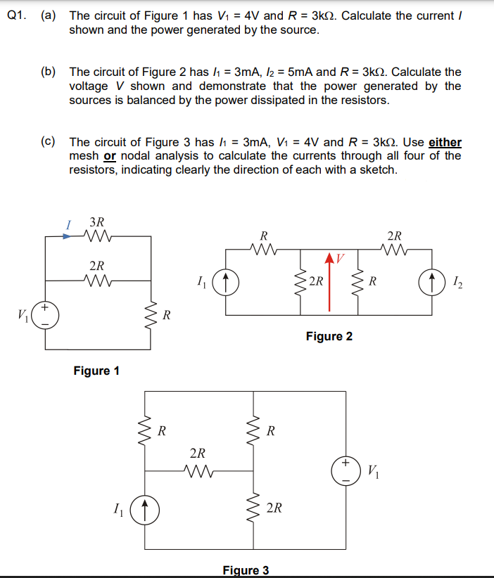 Q1. (a) The circuit of Figure 1 has V₁ = 4V and R = 3k. Calculate the current /
shown and the power generated by the source.
V₁
(b) The circuit of Figure 2 has /₁ = 3mA, /2 = 5mA and R = 3k2. Calculate the
voltage V shown and demonstrate that the power generated by the
sources is balanced by the power dissipated in the resistors.
(c) The circuit of Figure 3 has /1 = 3mA, V₁ = 4V and R = 3k. Use either
mesh or nodal analysis to calculate the currents through all four of the
resistors, indicating clearly the direction of each with a sketch.
+
I
3R
M
2R
ww
Figure 1
I₁
w
ww
R
R
2R
ww
R
ww
ww
R
2R
Figure 3
ww
2R
AV
www
Figure 2
R
V₁
2R
1₂